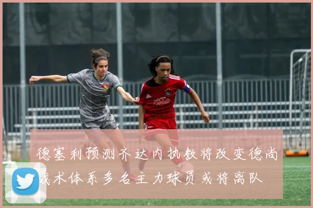 德塞利预测齐达内执教将改变德尚战术体系多名主力球员或将离队