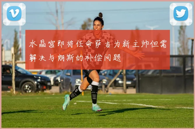 水晶宫即将任命萨吉为新主帅但需解决与朗斯的补偿问题