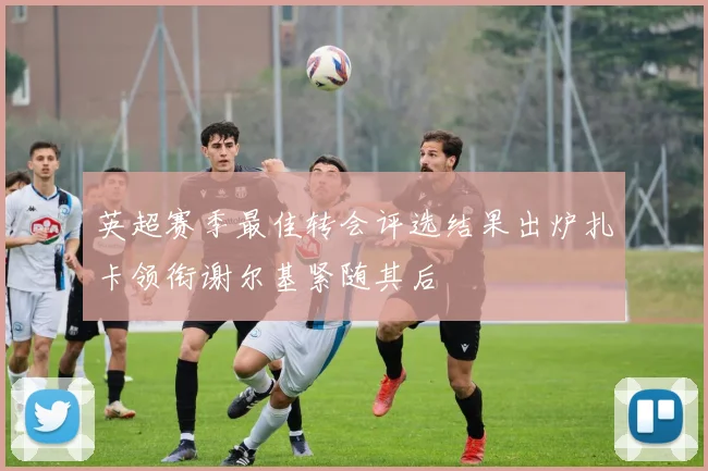 英超赛季最佳转会评选结果出炉扎卡领衔谢尔基紧随其后