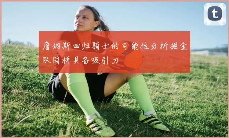 詹姆斯回归骑士的可能性分析掘金队同样具备吸引力