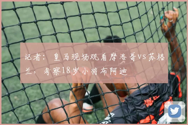 记者：皇马现场观看摩洛哥vs苏格兰，考察18岁小将布阿迪
