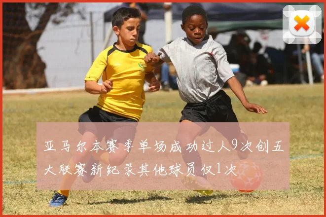 亚马尔本赛季单场成功过人9次创五大联赛新纪录其他球员仅1次