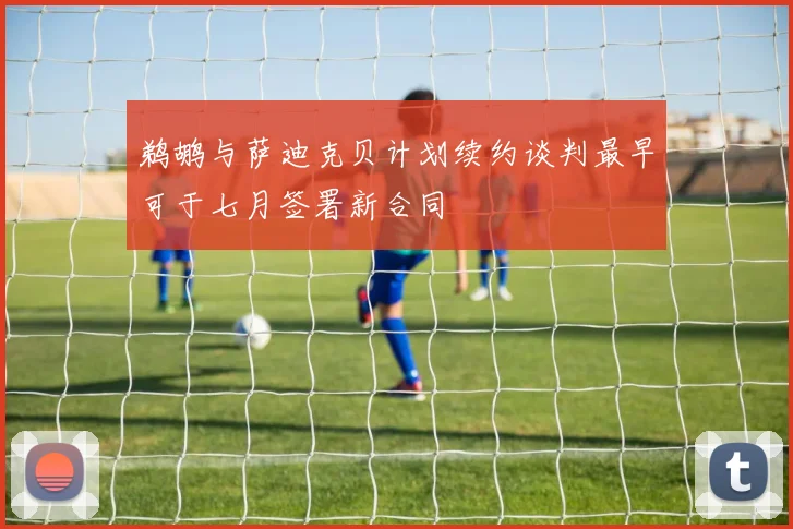 鹈鹕与萨迪克贝计划续约谈判最早可于七月签署新合同