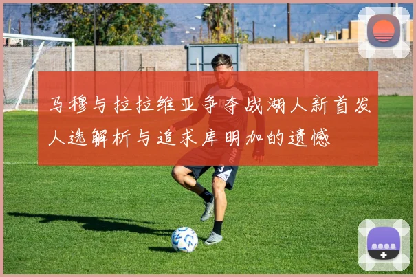 马穆与拉拉维亚争夺战湖人新首发人选解析与追求库明加的遗憾