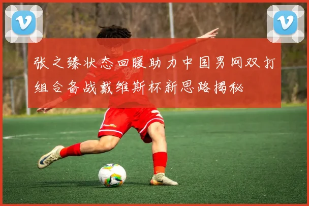 张之臻状态回暖助力中国男网双打组合备战戴维斯杯新思路揭秘