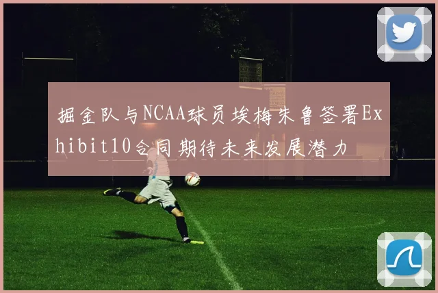 掘金队与NCAA球员埃梅朱鲁签署Exhibit10合同期待未来发展潜力