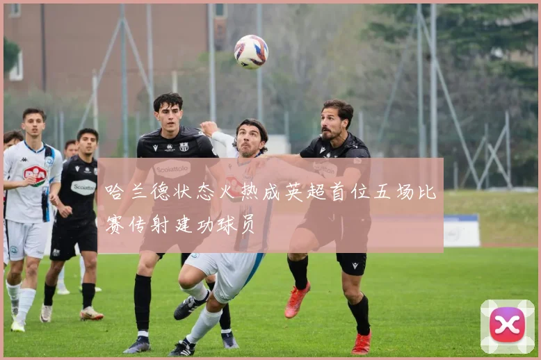 哈兰德状态火热成英超首位五场比赛传射建功球员
