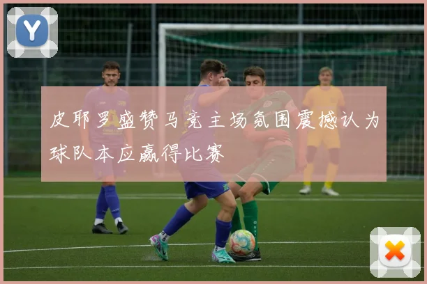 皮耶罗盛赞马竞主场氛围震撼认为球队本应赢得比赛