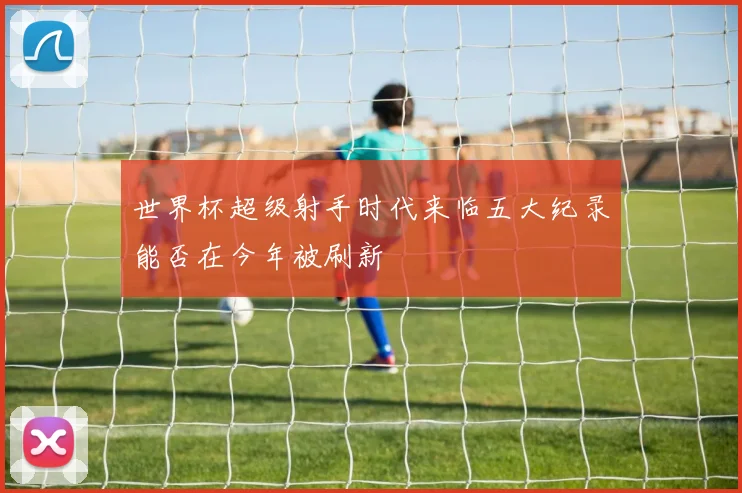 世界杯超级射手时代来临五大纪录能否在今年被刷新