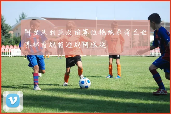阿尔及利亚友谊赛惊艳绝杀荷兰世界杯首战将迎战阿根廷