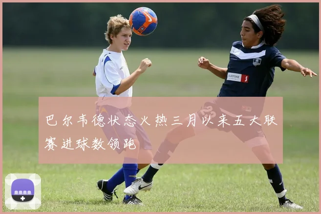 巴尔韦德状态火热三月以来五大联赛进球数领跑