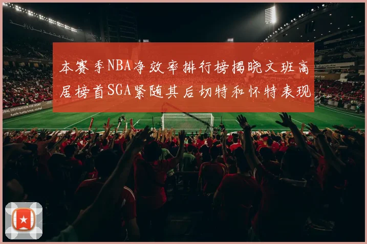 本赛季NBA净效率排行榜揭晓文班高居榜首SGA紧随其后切特和怀特表现出色