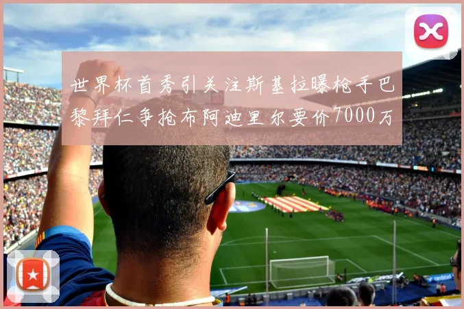 世界杯首秀引关注斯基拉曝枪手巴黎拜仁争抢布阿迪里尔要价7000万欧元