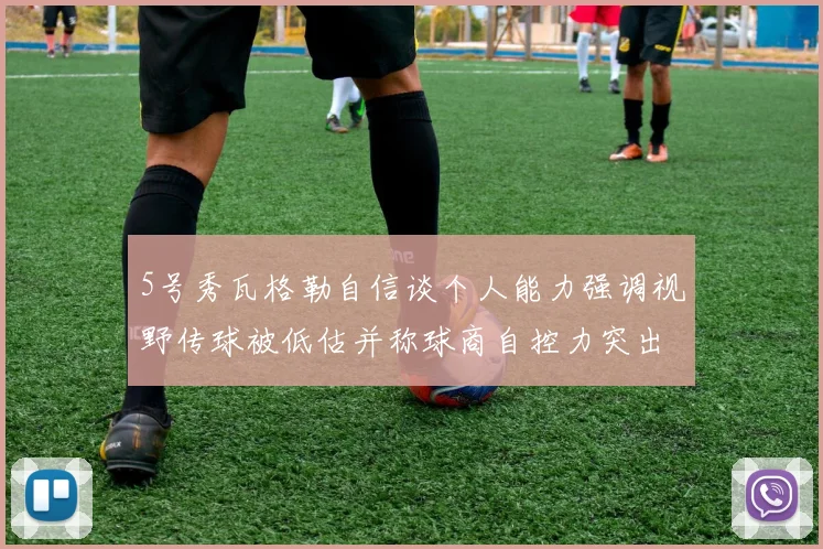 5号秀瓦格勒自信谈个人能力强调视野传球被低估并称球商自控力突出