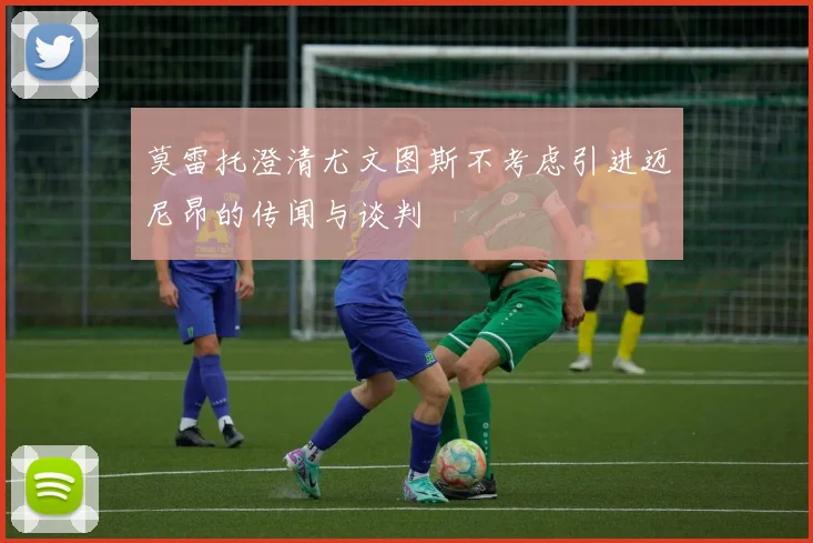 莫雷托澄清尤文图斯不考虑引进迈尼昂的传闻与谈判