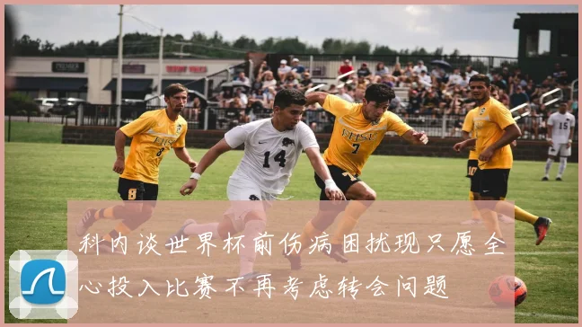 科内谈世界杯前伤病困扰现只愿全心投入比赛不再考虑转会问题