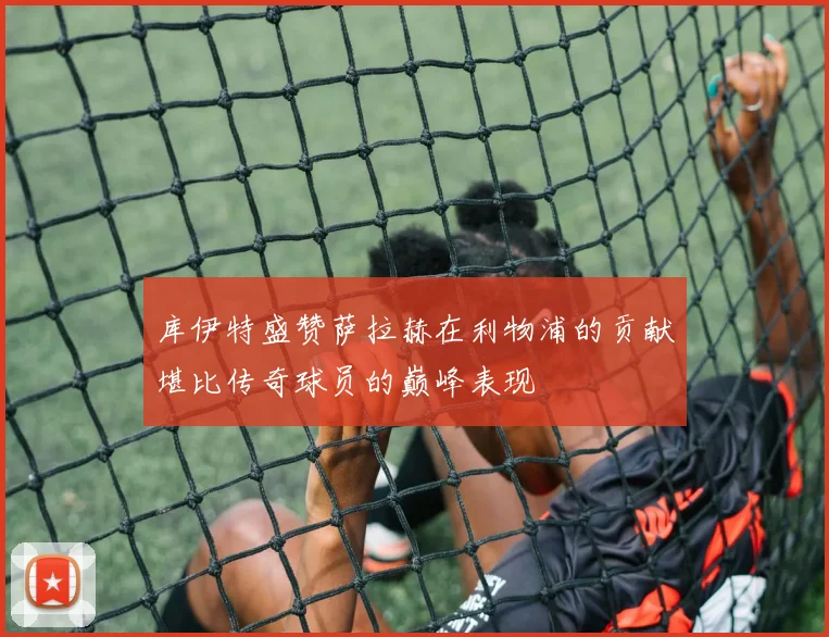 库伊特盛赞萨拉赫在利物浦的贡献堪比传奇球员的巅峰表现
