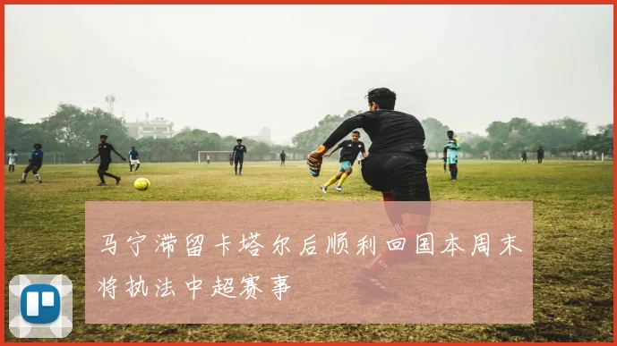 马宁滞留卡塔尔后顺利回国本周末将执法中超赛事