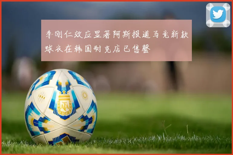 李刚仁效应显著阿斯报道马竞新款球衣在韩国耐克店已售罄