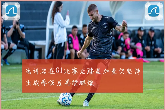 高诗岩在G1比赛后膝盖加重仍坚持出战养伤后再续辉煌