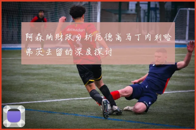 阿森纳财政分析厄德高马丁内利哈弗茨去留的深度探讨