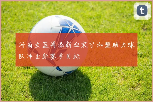 河南女篮再添新血宋宁加盟助力球队冲击新赛季目标