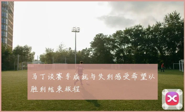 马丁谈赛季成就与失利感受希望以胜利结束旅程