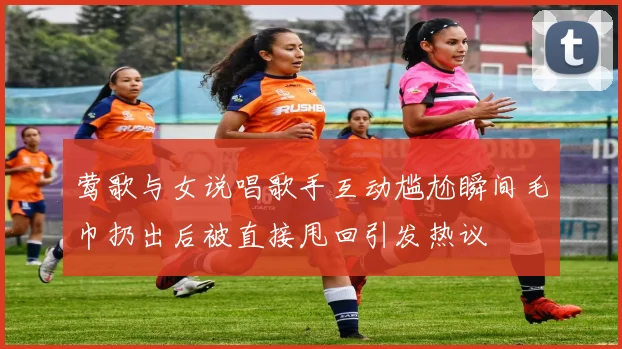 莺歌与女说唱歌手互动尴尬瞬间毛巾扔出后被直接甩回引发热议